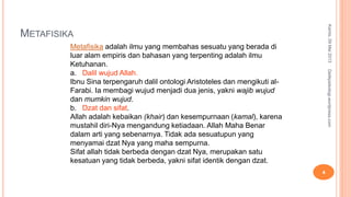 METAFISIKA
Kamis,09Mei2013
4
Detikpsikologi.wordpress.com
Metafisika adalah ilmu yang membahas sesuatu yang berada di
luar alam empiris dan bahasan yang terpenting adalah ilmu
Ketuhanan.
a. Dalil wujud Allah.
Ibnu Sina terpengaruh dalil ontologi Aristoteles dan mengikuti al-
Farabi. Ia membagi wujud menjadi dua jenis, yakni wajib wujud
dan mumkin wujud.
b. Dzat dan sifat.
Allah adalah kebaikan (khair) dan kesempurnaan (kamal), karena
mustahil diri-Nya mengandung ketiadaan. Allah Maha Benar
dalam arti yang sebenarnya. Tidak ada sesuatupun yang
menyamai dzat Nya yang maha sempurna.
Sifat allah tidak berbeda dengan dzat Nya, merupakan satu
kesatuan yang tidak berbeda, yakni sifat identik dengan dzat.
 