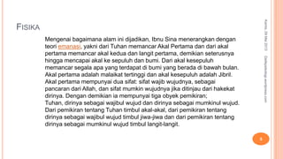 FISIKA
Kamis,09Mei2013
5
Detikpsikologi.wordpress.com
Mengenai bagaimana alam ini dijadikan, Ibnu Sina menerangkan dengan
teori emanasi, yakni dari Tuhan memancar Akal Pertama dan dari akal
pertama memancar akal kedua dan langit pertama, demikian seterusnya
hingga mencapai akal ke sepuluh dan bumi. Dari akal kesepuluh
memancar segala apa yang terdapat di bumi yang berada di bawah bulan.
Akal pertama adalah malaikat tertinggi dan akal kesepuluh adalah Jibril.
Akal pertama mempunyai dua sifat: sifat wajib wujudnya, sebagai
pancaran dari Allah, dan sifat mumkin wujudnya jika ditinjau dari hakekat
dirinya. Dengan demikian ia mempunyai tiga obyek pemikiran;
Tuhan, dirinya sebagai wajibul wujud dan dirinya sebagai mumkinul wujud.
Dari pemikiran tentang Tuhan timbul akal-akal, dari pemikiran tentang
dirinya sebagai wajibul wujud timbul jiwa-jiwa dan dari pemikiran tentang
dirinya sebagai mumkinul wujud timbul langit-langit.
 