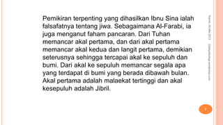Pemikiran terpenting yang dihasilkan Ibnu Sina ialah
falsafatnya tentang jiwa. Sebagaimana Al-Farabi, ia
juga menganut faham pancaran. Dari Tuhan
memancar akal pertama, dan dari akal pertama
memancar akal kedua dan langit pertama, demikian
seterusnya sehingga tercapai akal ke sepuluh dan
bumi. Dari akal ke sepuluh memancar segala apa
yang terdapat di bumi yang berada dibawah bulan.
Akal pertama adalah malaekat tertinggi dan akal
kesepuluh adalah Jibril.
Kamis,09Mei2013
7
Detikpsikologi.wordpress.com
 