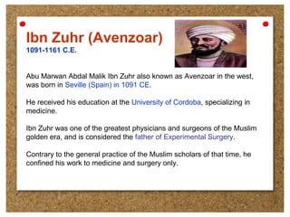 Ibn Zuhr (Avenzoar)
1091-1161 C.E.
Abu Marwan Abdal Malik Ibn Zuhr also known as Avenzoar in the west,
was born in Seville (Spain) in 1091 CE.
He received his education at the University of Cordoba, specializing in
medicine.
Ibn Zuhr was one of the greatest physicians and surgeons of the Muslim
golden era, and is considered the father of Experimental Surgery.
Contrary to the general practice of the Muslim scholars of that time, he
confined his work to medicine and surgery only.
 