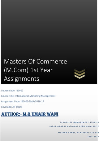 Masters Of Commerce
(M.Com) 1st Year
Assignments
S C H O O L O F M A N A G E M E N T S T U D I E S
I N D R A G A N D H I N A T I O N A L O P E N U N I V E R S I T Y
M A I D A N G A R H I , N E W D E L H I - 1 1 0 0 6 8
2 0 1 6 - 2 0 1 7
Course Code: IBO-02
Course Title: International Marketing Management
Assignment Code: IBO-02-TMA/2016-17
Coverage: All Blocks
AUTHOR:- M.R UMAIR WANI
 