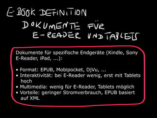 Dokumente für spezifische Endgeräte (Kindle, Sony
E-Reader, iPad, ...):

• Format: EPUB, Mobipocket, DjVu, ...
• Interaktivität: bei E-Reader wenig, erst mit Tablets
  hoch
• Multimedia: wenig für E-Reader, Tablets möglich
• Vorteile: geringer Stromverbrauch, EPUB basiert
  auf XML
 