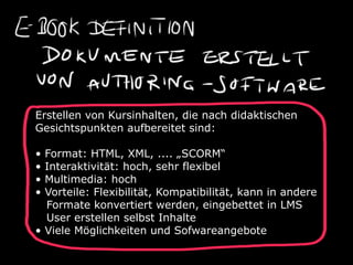 Erstellen von Kursinhalten, die nach didaktischen
Gesichtspunkten aufbereitet sind:

• Format: HTML, XML, .... „SCORM“
• Interaktivität: hoch, sehr flexibel
• Multimedia: hoch
• Vorteile: Flexibilität, Kompatibilität, kann in andere
  Formate konvertiert werden, eingebettet in LMS
  User erstellen selbst Inhalte
• Viele Möglichkeiten und Sofwareangebote
 