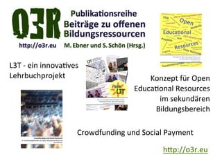 L3T	
  -­‐	
  ein	
  innova@ves
Lehrbuchprojekt                                      Konzept	
  für	
  Open	
  
                                                 Educa@onal	
  Resources
                                                       im	
  sekundären
                                                      Bildungsbereich

                              Crowdfunding	
  und	
  Social	
  Payment

                                                            h"p://o3r.eu
 
