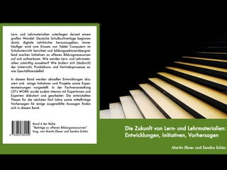Lern- und Lehrmaterialien unterliegen derzeit einem
großen Wandel: Deutsche Schulbuchverlage beginnen
damit, digitale Lehrbücher herauszugeben, immer
häufger wird vom Einsatz von Tablet Computern im
Schulunterricht berichtet und bildungssektorenübergrei-
fend machen Initiativen zu offenen Bildungsressourcen
auf sich aufmerksam. Wie werden Lern- und Lehrmater-
ialien zukünftig aussehen? Wie ändern sich (dadurch)
der Unterricht, Produktions- und Vertriebsprozesse so-
wie Geschäftsmodelle?

In diesem Band werden aktuellen Entwicklungen skiz-
ziert und einige Initiativen und Projekte sowie Exper-
tenmeinungen vorgestellt. In der Fachveranstaltung
L3T's WORK wurde zudem intensiv mit Expertinnen und
Experten diskutiert und gearbeitet: Die entwickelten
Thesen für die nächsten fünf Jahre sowie mittelfristige
Vorhersagen für einige ausgewählte Aussagen fnden
sich in diesem Band.




               Band 4 der Reihe
               “Beiträge zu offenen Bildungsressourcen“
               hrsg. von Martin Ebner und Sandra Schön
                                                          Die Zukunft von Lern- und Lehrmaterialien:
                                                          Entwicklungen, Initiativen, Vorhersagen

                                                                             Martin Ebner und Sandra Schön
 
