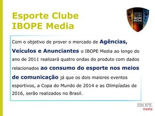 Com o objetivo de prover o mercado de Agências,
Veículos e Anunciantes o IBOPE Media ao longo do
ano de 2011 realizará quatro ondas do produto com dados
relacionados ao consumo do esporte nos meios
de comunicação já que os dois maiores eventos
esportivos, a Copa do Mundo de 2014 e as Olimpíadas de
2016, serão realizados no Brasil.
Esporte Clube
IBOPE Media
 