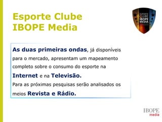 As duas primeiras ondas, já disponíveis
para o mercado, apresentam um mapeamento
completo sobre o consumo do esporte na
Internet e na Televisão.
Para as próximas pesquisas serão analisados os
meios Revista e Rádio.
Esporte Clube
IBOPE Media
 