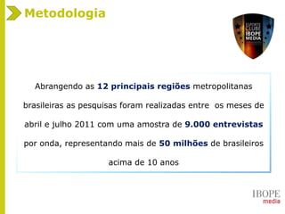 Metodologia
Abrangendo as 12 principais regiões metropolitanas
brasileiras as pesquisas foram realizadas entre os meses de
abril e julho 2011 com uma amostra de 9.000 entrevistas
por onda, representando mais de 50 milhões de brasileiros
acima de 10 anos
 