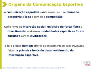 Origens da Comunicação Esportiva
A comunicação esportiva existe desde que o ser humano
descobriu o jogo e com ele a competição.
Como forma de interação social, exibição de força física e
divertimento as diversas modalidades esportivas foram
surgindo com as civilizações.
E foi o próprio homem através do ensinamento de suas atividades
físicas, a primeira fonte de desenvolvimento da
informação esportiva.
Fonte: História do Esporte no Brasil – Do Império aos Dias Atuais. Mary Del Priore, Victor Andrade de Melo.
 