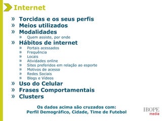 » Torcidas e os seus perfis
» Meios utilizados
» Modalidades
» Quem assiste, por onde
» Hábitos de internet
» Portais acessados
» Frequência
» Locais
» Atividades online
» Sites preferidos em relação ao esporte
» Motivos de acesso
» Redes Sociais
» Blogs e Vídeos
» Uso do Celular
» Frases Comportamentais
» Clusters
Internet
Os dados acima são cruzados com:
Perfil Demográfico, Cidade, Time de Futebol
 