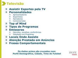 Televisão
» Assistir Esportes pela TV
» Personalidades
» Apresentadores
» Esportistas
» Narradores
» Comentaristas
» Top of Mind
» Tipos de Programas
» Emissoras
» Opiniões, escolhas, preferências
» Satisfação com Programas
» Locais Onde Assiste
» Atenção Prestada em Anúncios
» Frases Comportamentais
Os dados acima são cruzados com:
Perfil Demográfico, Cidade, Time de Futebol
 