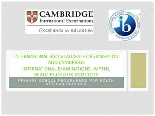 P R I M A R Y S C H O O L P R O G R A M M E S F O R S O U T H
A F R I C A N S C H O O L S
INTERNATIONAL BACCALAUREATE ORGANISATION
AND CAMBRIDGE
INTERNATIONAL EXAMINATIONS - MYTHS,
REALITIES (TRUTH) AND COSTS
 