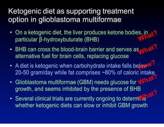 Ketogenic diet as supporting treatment
option in glioblastoma multiformae
●

●

●

●

On a ketogenic diet, the liver produces ketone bodies, in t?
ha
W
particular β-hydroxybuturate (BHB)
BHB can cross the blood-brain barrier and serves as hat?
W
alternative fuel for brain cells, replacing glucose
A diet is ketogenic when carbohydrate intake falls below w?
Ho
20-50 gram/day while fat comprises ~80% of caloric intake

at?
Glioblastoma multiformae (GBM) needs glucose for Wh
growth, and seems inhibited by the presence of BHB

●

at?
Several clinical trials are currently ongoing to determine
Wh
whether ketogenic diets can slow or inhibit GBM growth

 