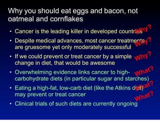 Why you should eat eggs and bacon, not
oatmeal and cornflakes
●

●

●

hy?
Cancer is the leading killer in developed countries
W
Despite medical advances, most cancer treatments y?
Wh
are gruesome yet only moderately successful
If we could prevent or treat cancer by a simple
hy?
W
change in diet, that would be awesome

●

●

●

at?
Overwhelming evidence links cancer to high- Wh
carbohydrate diets (in particular sugar and starches)
at?
Eating a high-fat, low-carb diet (like the Atkins diet)
Wh
may prevent or treat cancer
at?
Wh
Clinical trials of such diets are currently ongoing

 