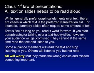 st

Claus' 1 law of presentations:
All text on slides needs to be read aloud
While I generally prefer graphical elements over text, there
are cases in which text is the preferred visualization aid. For
example, summary slides often require some amount of text.
Text is fine as long as you read it word for word. If you start
paraphrasing or talking over a text-heavy slide, however,
your audience will get confused. They cannot at the same
time read the text and listen to you.
Some audience members will read the text and stop
listening to you. Others will listen to you but not read.
All will worry that they made the wrong choice and missed
something important.

 