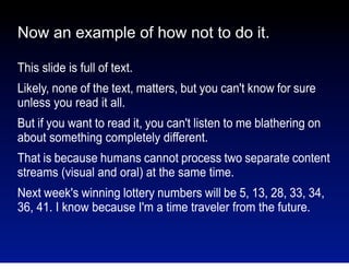Now an example of how not to do it.
This slide is full of text.
Likely, none of the text, matters, but you can't know for sure
unless you read it all.
But if you want to read it, you can't listen to me blathering on
about something completely different.
That is because humans cannot process two separate content
streams (visual and oral) at the same time.
Next week's winning lottery numbers will be 5, 13, 28, 33, 34,
36, 41. I know because I'm a time traveler from the future.

 