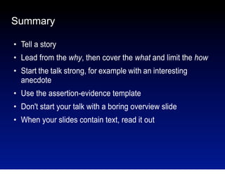 Summary
●

Tell a story

●

Lead from the why, then cover the what and limit the how

●

Start the talk strong, for example with an interesting
anecdote

●

Use the assertion-evidence template

●

Don't start your talk with a boring overview slide

●

When your slides contain text, read it out

 