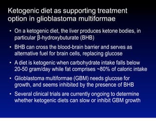 Ketogenic diet as supporting treatment
option in glioblastoma multiformae
●

●

●

●

●

On a ketogenic diet, the liver produces ketone bodies, in
particular β-hydroxybuturate (BHB)
BHB can cross the blood-brain barrier and serves as
alternative fuel for brain cells, replacing glucose
A diet is ketogenic when carbohydrate intake falls below
20-50 gram/day while fat comprises ~80% of caloric intake
Glioblastoma multiformae (GBM) needs glucose for
growth, and seems inhibited by the presence of BHB
Several clinical trials are currently ongoing to determine
whether ketogenic diets can slow or inhibit GBM growth

 