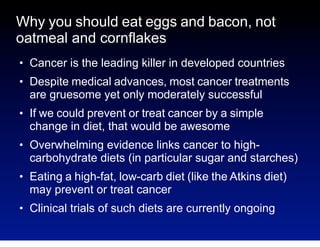 Why you should eat eggs and bacon, not
oatmeal and cornflakes
●

●

●

●

●

●

Cancer is the leading killer in developed countries
Despite medical advances, most cancer treatments
are gruesome yet only moderately successful
If we could prevent or treat cancer by a simple
change in diet, that would be awesome
Overwhelming evidence links cancer to highcarbohydrate diets (in particular sugar and starches)
Eating a high-fat, low-carb diet (like the Atkins diet)
may prevent or treat cancer
Clinical trials of such diets are currently ongoing

 