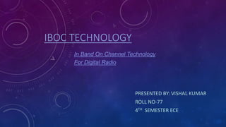 IBOC TECHNOLOGY
PRESENTED BY: VISHAL KUMAR
ROLL NO-77
4TH SEMESTER ECE
In Band On Channel Technology
For Digital Radio
 