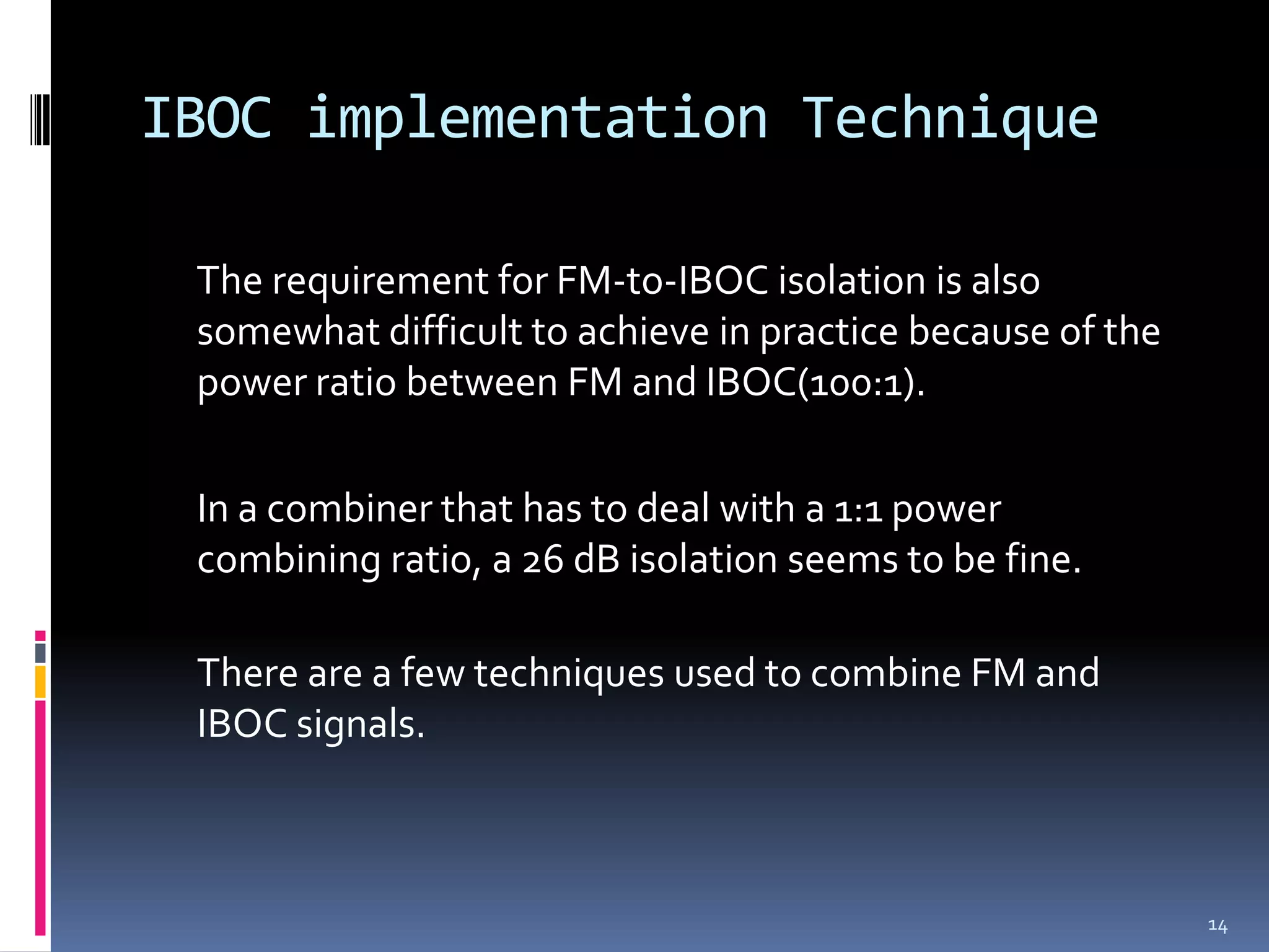 IBOC implementation Technique

 The requirement for FM-to-IBOC isolation is also
 somewhat difficult to achieve in practice because of the
 power ratio between FM and IBOC(100:1).

 In a combiner that has to deal with a 1:1 power
 combining ratio, a 26 dB isolation seems to be fine.

 There are a few techniques used to combine FM and
 IBOC signals.



                                                            14
 