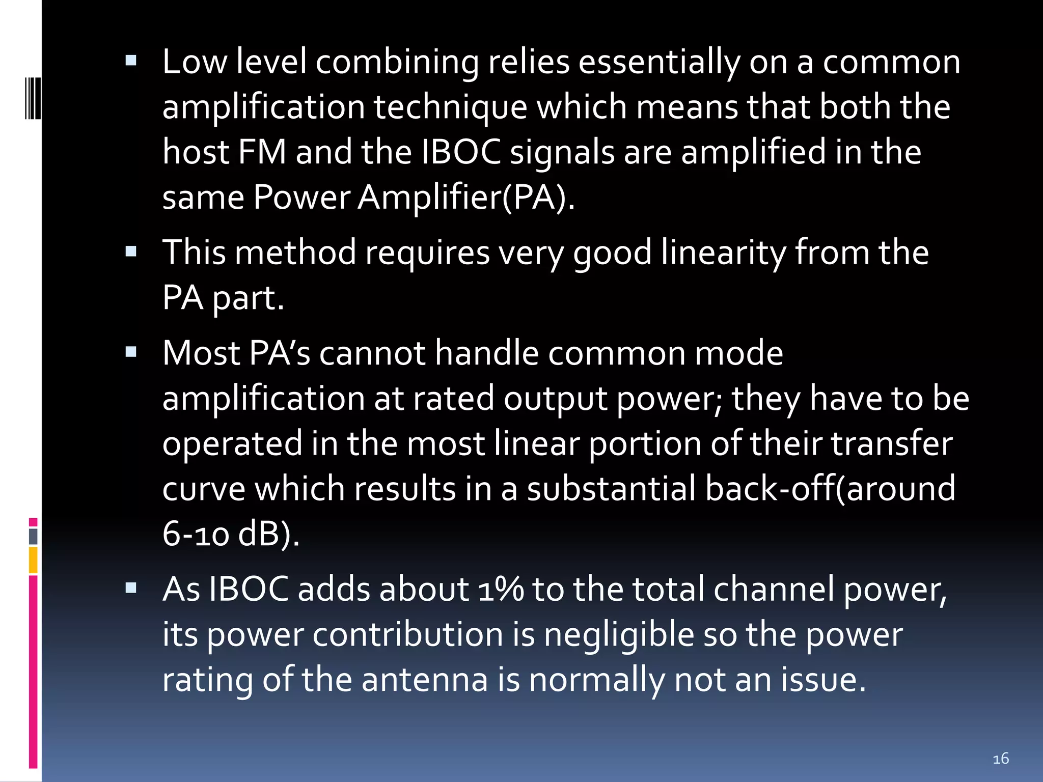  Low level combining relies essentially on a common
  amplification technique which means that both the
  host FM and the IBOC signals are amplified in the
  same Power Amplifier(PA).
 This method requires very good linearity from the
  PA part.
 Most PA’s cannot handle common mode
  amplification at rated output power; they have to be
  operated in the most linear portion of their transfer
  curve which results in a substantial back-off(around
  6-10 dB).
 As IBOC adds about 1% to the total channel power,
  its power contribution is negligible so the power
  rating of the antenna is normally not an issue.
                                                          16
 