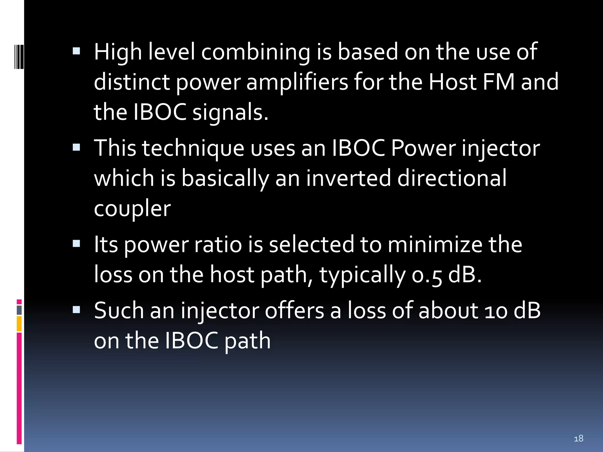  High level combining is based on the use of
  distinct power amplifiers for the Host FM and
  the IBOC signals.
 This technique uses an IBOC Power injector
  which is basically an inverted directional
  coupler
 Its power ratio is selected to minimize the
  loss on the host path, typically 0.5 dB.
 Such an injector offers a loss of about 10 dB
  on the IBOC path


                                                  18
 