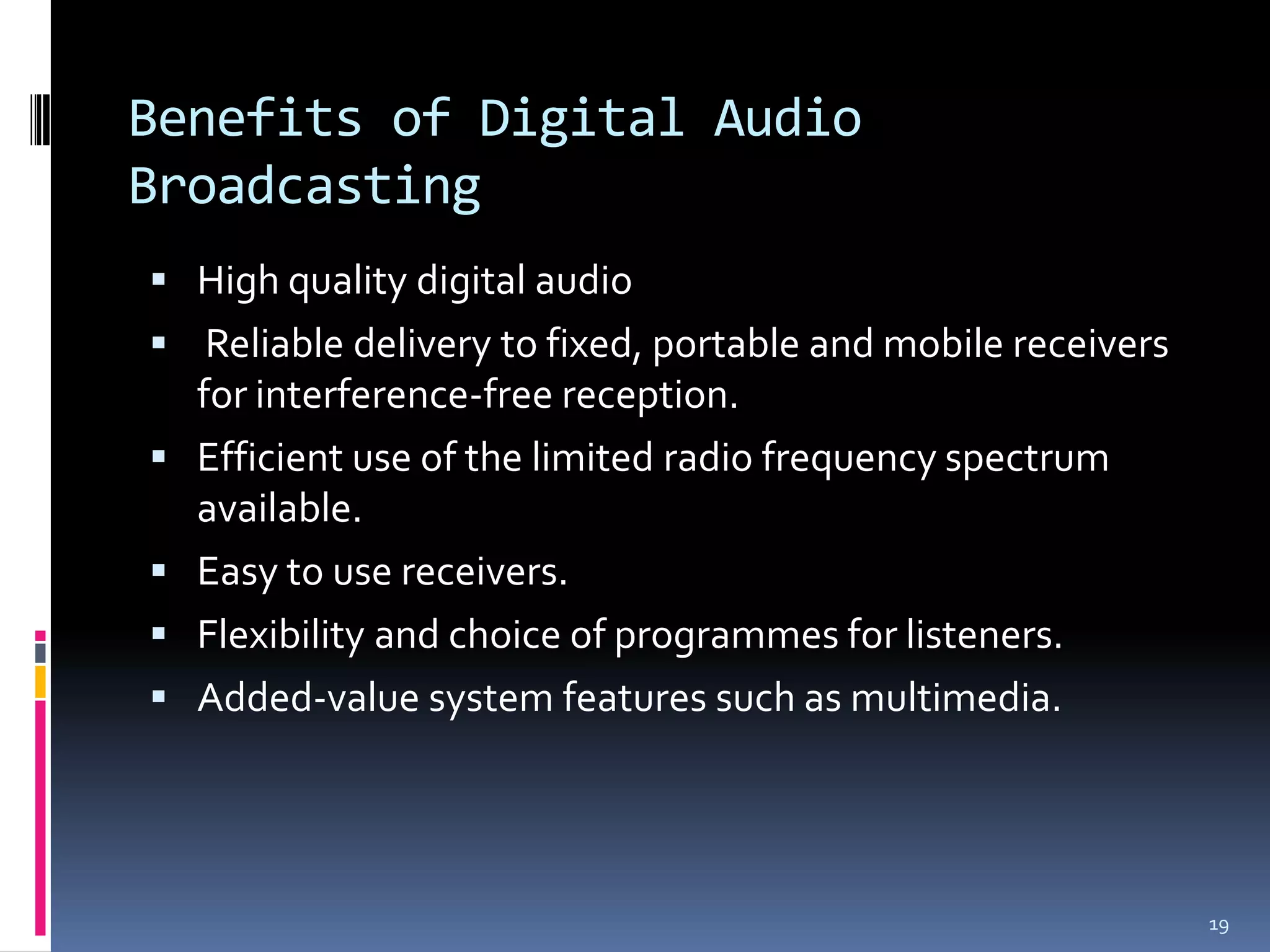 Benefits of Digital Audio
Broadcasting
 High quality digital audio
 Reliable delivery to fixed, portable and mobile receivers
    for interference-free reception.
   Efficient use of the limited radio frequency spectrum
    available.
   Easy to use receivers.
   Flexibility and choice of programmes for listeners.
   Added-value system features such as multimedia.




                                                              19
 
