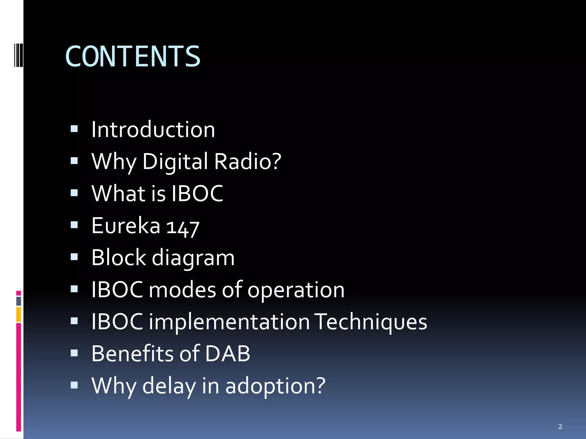 CONTENTS

   Introduction
   Why Digital Radio?
   What is IBOC
   Eureka 147
   Block diagram
   IBOC modes of operation
   IBOC implementation Techniques
   Benefits of DAB
   Why delay in adoption?
                                     2
 