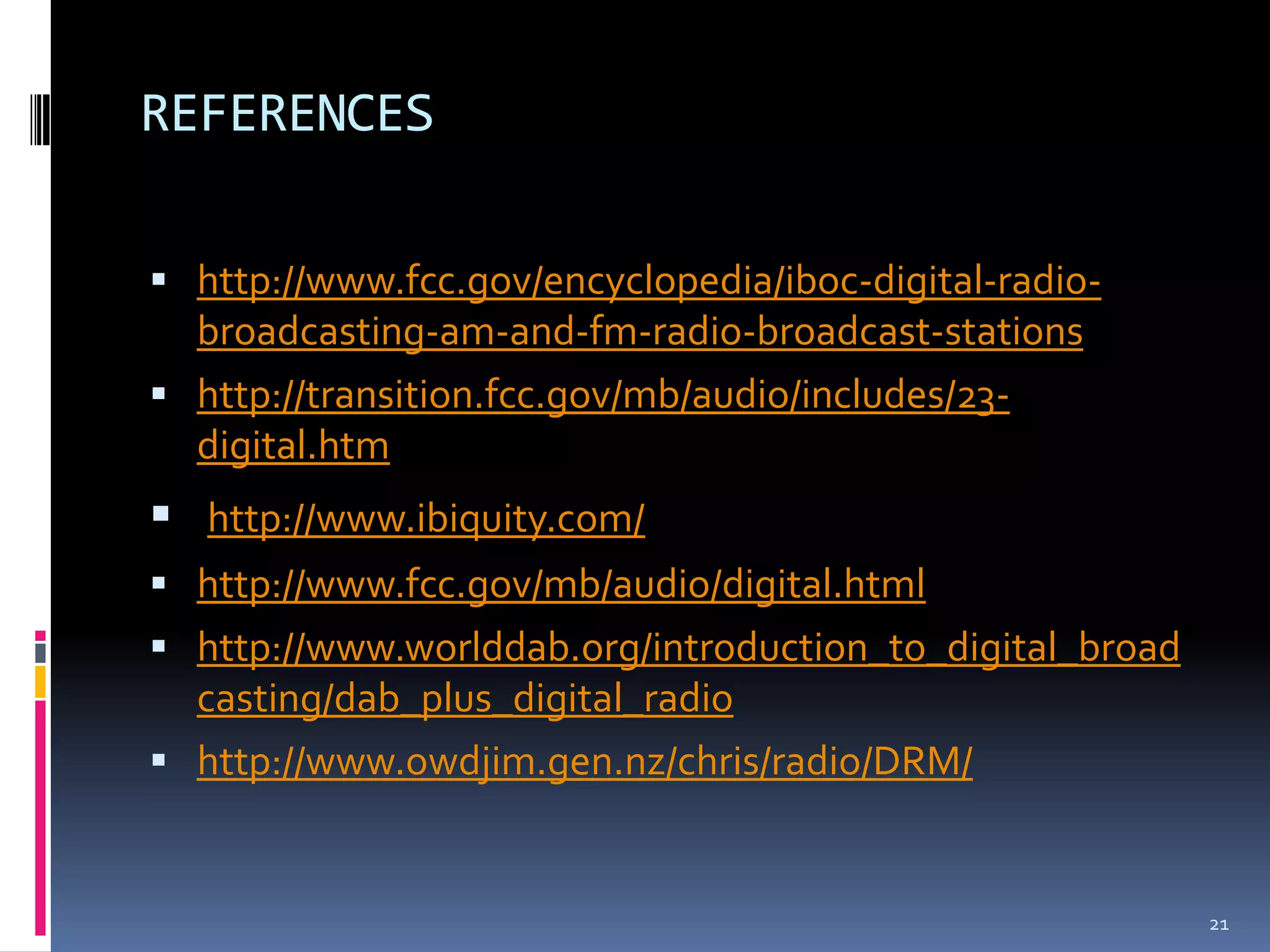 REFERENCES

 http://www.fcc.gov/encyclopedia/iboc-digital-radio-
  broadcasting-am-and-fm-radio-broadcast-stations
 http://transition.fcc.gov/mb/audio/includes/23-
  digital.htm
 http://www.ibiquity.com/
 http://www.fcc.gov/mb/audio/digital.html
 http://www.worlddab.org/introduction_to_digital_broad
  casting/dab_plus_digital_radio
 http://www.owdjim.gen.nz/chris/radio/DRM/


                                                          21
 