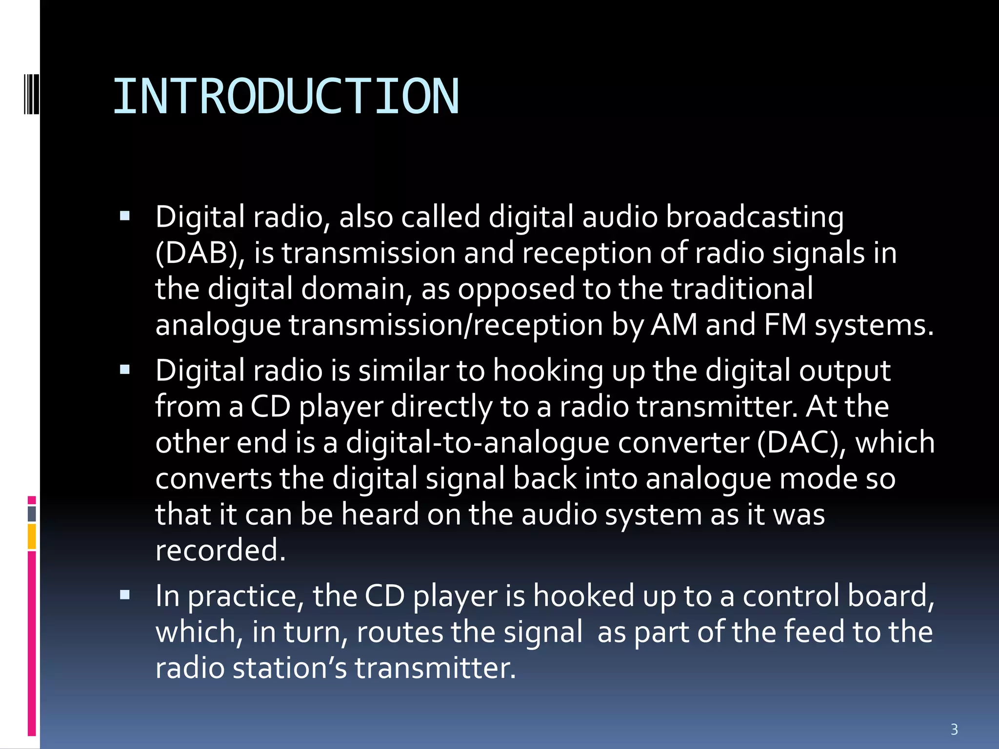 INTRODUCTION

 Digital radio, also called digital audio broadcasting
  (DAB), is transmission and reception of radio signals in
  the digital domain, as opposed to the traditional
  analogue transmission/reception by AM and FM systems.
 Digital radio is similar to hooking up the digital output
  from a CD player directly to a radio transmitter. At the
  other end is a digital-to-analogue converter (DAC), which
  converts the digital signal back into analogue mode so
  that it can be heard on the audio system as it was
  recorded.
 In practice, the CD player is hooked up to a control board,
  which, in turn, routes the signal as part of the feed to the
  radio station’s transmitter.
                                                                 3
 
