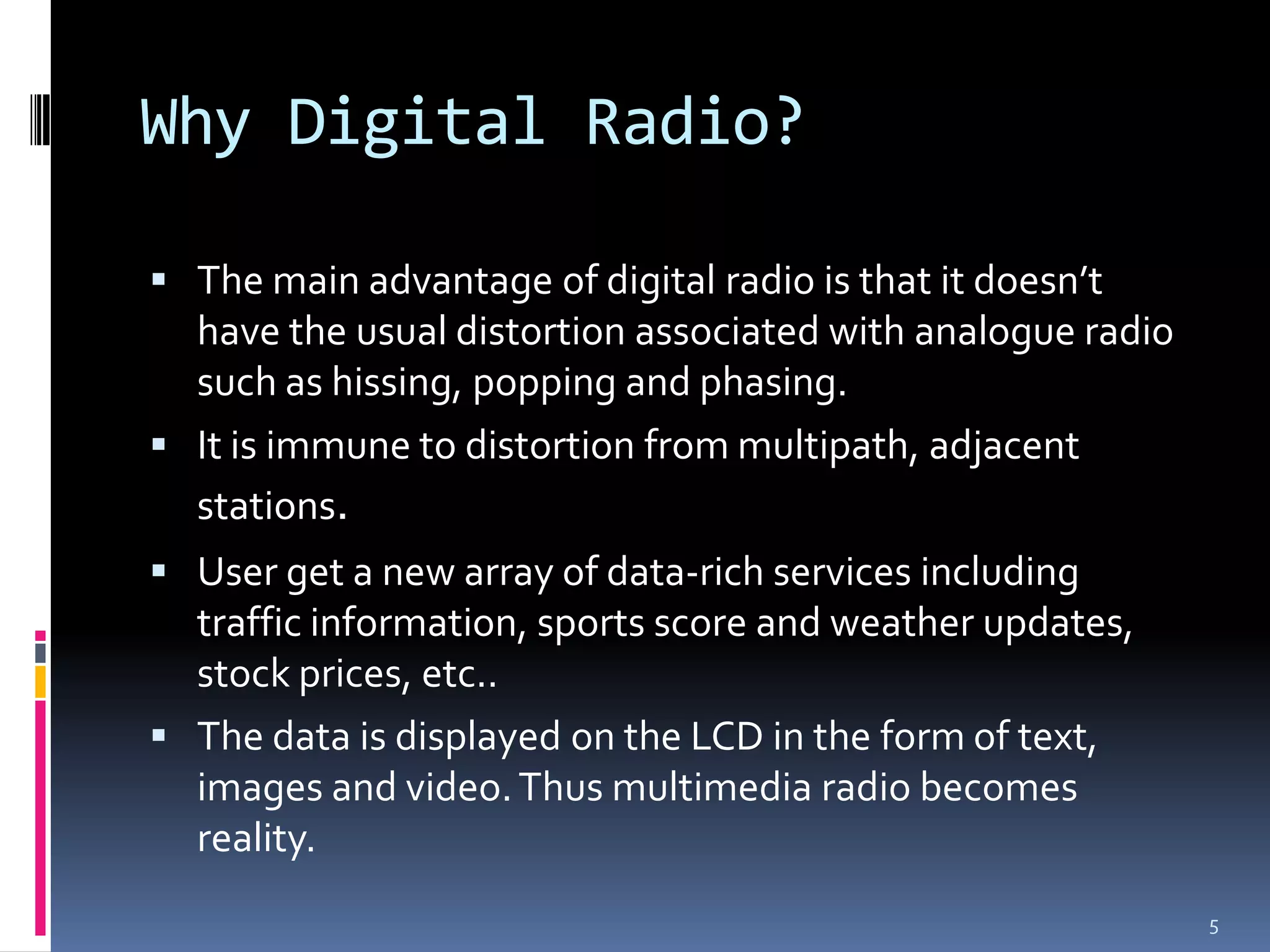 Why Digital Radio?

 The main advantage of digital radio is that it doesn’t
  have the usual distortion associated with analogue radio
  such as hissing, popping and phasing.
 It is immune to distortion from multipath, adjacent
  stations.
 User get a new array of data-rich services including
  traffic information, sports score and weather updates,
  stock prices, etc..
 The data is displayed on the LCD in the form of text,
  images and video. Thus multimedia radio becomes
  reality.
                                                             5
 
