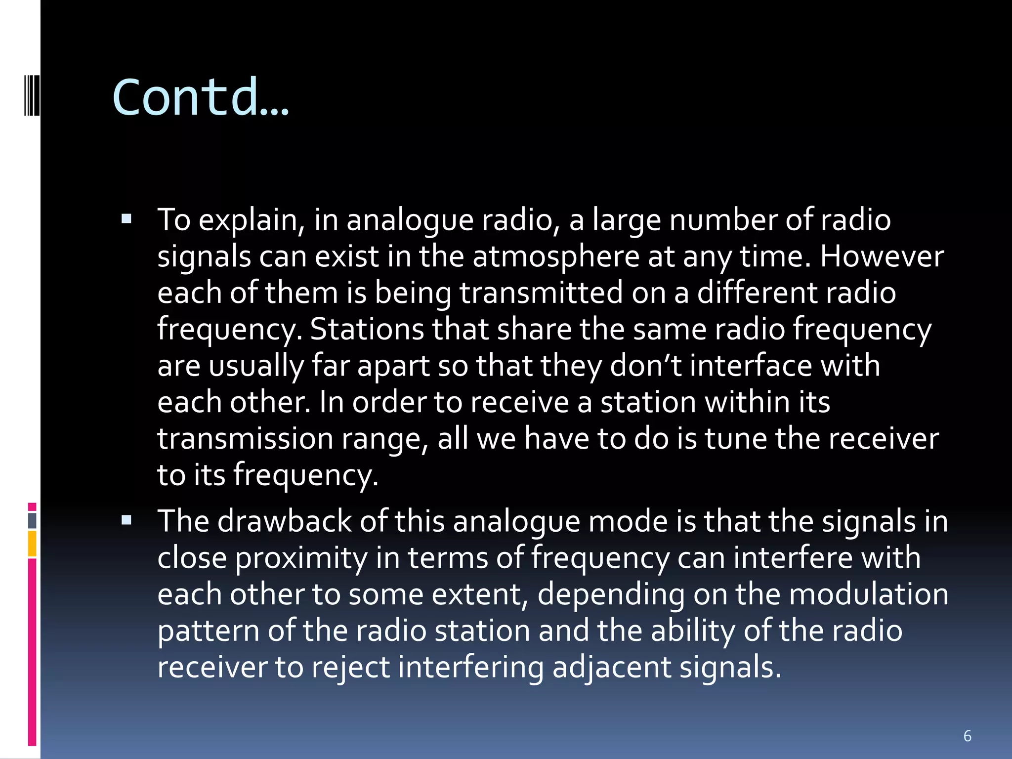 Contd…

 To explain, in analogue radio, a large number of radio
  signals can exist in the atmosphere at any time. However
  each of them is being transmitted on a different radio
  frequency. Stations that share the same radio frequency
  are usually far apart so that they don’t interface with
  each other. In order to receive a station within its
  transmission range, all we have to do is tune the receiver
  to its frequency.
 The drawback of this analogue mode is that the signals in
  close proximity in terms of frequency can interfere with
  each other to some extent, depending on the modulation
  pattern of the radio station and the ability of the radio
  receiver to reject interfering adjacent signals.
                                                               6
 