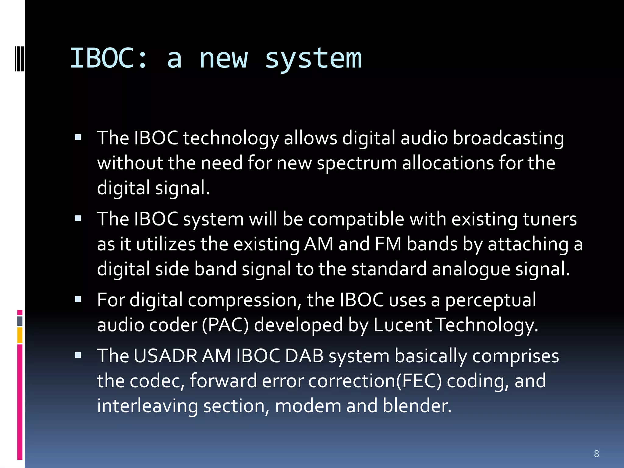 IBOC: a new system

 The IBOC technology allows digital audio broadcasting
  without the need for new spectrum allocations for the
  digital signal.
 The IBOC system will be compatible with existing tuners
  as it utilizes the existing AM and FM bands by attaching a
  digital side band signal to the standard analogue signal.
 For digital compression, the IBOC uses a perceptual
  audio coder (PAC) developed by Lucent Technology.
 The USADR AM IBOC DAB system basically comprises
  the codec, forward error correction(FEC) coding, and
  interleaving section, modem and blender.

                                                               8
 