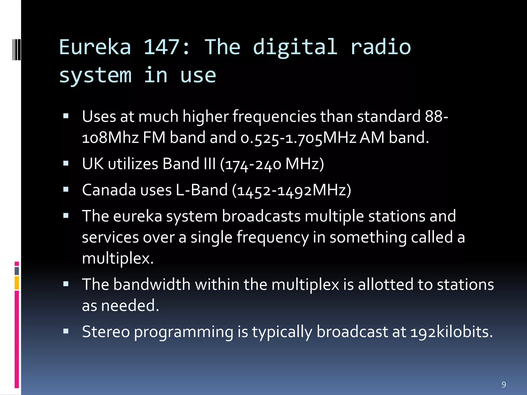 Eureka 147: The digital radio
system in use
 Uses at much higher frequencies than standard 88-
    108Mhz FM band and 0.525-1.705MHz AM band.
   UK utilizes Band III (174-240 MHz)
   Canada uses L-Band (1452-1492MHz)
   The eureka system broadcasts multiple stations and
    services over a single frequency in something called a
    multiplex.
   The bandwidth within the multiplex is allotted to stations
    as needed.
   Stereo programming is typically broadcast at 192kilobits.

                                                                 9
 