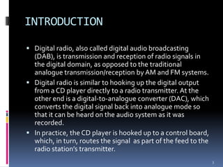 INTRODUCTION

 Digital radio, also called digital audio broadcasting
  (DAB), is transmission and reception of radio signals in
  the digital domain, as opposed to the traditional
  analogue transmission/reception by AM and FM systems.
 Digital radio is similar to hooking up the digital output
  from a CD player directly to a radio transmitter. At the
  other end is a digital-to-analogue converter (DAC), which
  converts the digital signal back into analogue mode so
  that it can be heard on the audio system as it was
  recorded.
 In practice, the CD player is hooked up to a control board,
  which, in turn, routes the signal as part of the feed to the
  radio station’s transmitter.
                                                                 3
 