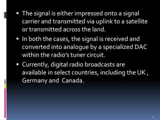 The signal is either impressed onto a signal
  carrier and transmitted via uplink to a satellite
  or transmitted across the land.
 In both the cases, the signal is received and
  converted into analogue by a specialized DAC
  within the radio’s tuner circuit.
 Currently, digital radio broadcasts are
  available in select countries, including the UK ,
  Germany and Canada.




                                                      4
 