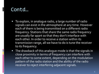 Contd…

 To explain, in analogue radio, a large number of radio
  signals can exist in the atmosphere at any time. However
  each of them is being transmitted on a different radio
  frequency. Stations that share the same radio frequency
  are usually far apart so that they don’t interface with
  each other. In order to receive a station within its
  transmission range, all we have to do is tune the receiver
  to its frequency.
 The drawback of this analogue mode is that the signals in
  close proximity in terms of frequency can interfere with
  each other to some extent, depending on the modulation
  pattern of the radio station and the ability of the radio
  receiver to reject interfering adjacent signals.
                                                               6
 