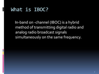 What is IBOC?

 In-band on -channel (IBOC) is a hybrid
 method of transmitting digital radio and
 analog radio broadcast signals
 simultaneously on the same frequency.




                                            7
 