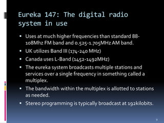Eureka 147: The digital radio
system in use
 Uses at much higher frequencies than standard 88-
    108Mhz FM band and 0.525-1.705MHz AM band.
   UK utilizes Band III (174-240 MHz)
   Canada uses L-Band (1452-1492MHz)
   The eureka system broadcasts multiple stations and
    services over a single frequency in something called a
    multiplex.
   The bandwidth within the multiplex is allotted to stations
    as needed.
   Stereo programming is typically broadcast at 192kilobits.

                                                                 9
 
