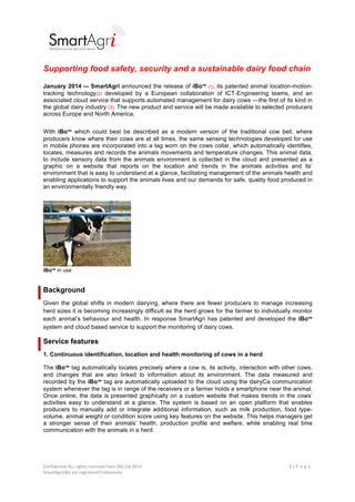 !

!

Supporting food safety, security and a sustainable dairy food chain
January 2014 — SmartAgri announced the release of iBo™" (1), its patented animal location-motiontracking technology(2) developed by a European collaboration of ICT-Engineering teams, and an
associated cloud service that supports automated management for dairy cows —the first of its kind in
the global dairy industry (3). The new product and service will be made available to selected producers
across Europe and North America.
With iBo™ which could best be described as a modern version of the traditional cow bell, where
producers know where their cows are at all times, the same sensing technologies developed for use
in mobile phones are incorporated into a tag worn on the cows collar, which automatically identifies,
locates, measures and records the animals movements and temperature changes. This animal data,
to include sensory data from the animals environment is collected in the cloud and presented as a
graphic on a website that reports on the location and trends in the animals activities and its’
environment that is easy to understand at a glance, facilitating management of the animals health and
enabling applications to support the animals lives and our demands for safe, quality food produced in
an environmentally friendly way.

iBo™ in use

Background
Given the global shifts in modern dairying, where there are fewer producers to manage increasing
herd sizes it is becoming increasingly difficult as the herd grows for the farmer to individually monitor
each animal’s behaviour and health. In response SmartAgri has patented and developed the iBo™
system and cloud based service to support the monitoring of dairy cows.

Service features
1. Continuous identification, location and health monitoring of cows in a herd
The iBo™ tag automatically locates precisely where a cow is, its activity, interaction with other cows,
and changes that are also linked to information about its environment. The data measured and
recorded by the iBo™ tag are automatically uploaded to the cloud using the dairyCa communication
system whenever the tag is in range of the receivers or a farmer holds a smartphone near the animal.
Once online, the data is presented graphically on a custom website that makes trends in the cows’
activities easy to understand at a glance. The system is based on an open platform that enables
producers to manually add or integrate additional information, such as milk production, food typevolume, animal weight or condition score using key features on the website. This helps managers get
a stronger sense of their animals’ health, production profile and welfare, while enabling real time
communication with the animals in a herd.

Confidential!ALL!rights!reserved!Faire!(NI)!Ltd!2013!
SmartAgri/iBo!are!registered!trademarks!
!

!!

1"|"P a g e !

 
