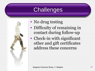 Challenges No drug testing Difficulty of remaining in contact during follow-up Check-in with significant other and gift certificates address these concerns Ibogaine Outcome Study, V. Mojeiko 