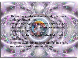 Goals Obtain basic information about outcomes in underground clinics Provide feedback to improve services; help win funding from Canadian government; increase safety Ideally lead to placebo-controlled double-blind studies Ibogaine available to drug addicts in a safe, supportive, and humane setting Ibogaine Outcome Study, V. Mojeiko 