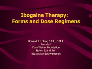 Ibogaine Therapy:   Forms and Dose Regimens Howard S. Lotsof, B.F.A., C.M.A. President Dora Weiner Foundation Staten Island, NY  http://www.doraweiner.org 