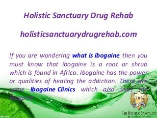Holistic Sanctuary Drug Rehab
holisticsanctuarydrugrehab.com
If you are wondering what is ibogaine then you
must know that ibogaine is a root or shrub
which is found in Africa. Ibogaine has the power
or qualities of healing the addiction. There are
some Ibogaine Clinics which also uses the
ibogaine
 