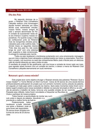I Edição / Gestão 2012-2013                                                            Página 3

   Dia dos Pais

            No segundo domingo de a-
   gosto, o Rotaract Club Conselheiro
   Lafayette realizou uma homenagem
   aquele homem admirado por todos
   devido suas inenarráveis virtudes,
   nossos heróis, nossos amigos de
   todo o sempre denominado de Pai.
   A vontade de surpreender nesta da-
   ta era imensa e superou nossas ex-
   pectativas. Foi quando surgiu a ideia
   de confeccionar junto ao Rotaract
   Club de Congonhas chinelos perso-
   nalizados para a tão sublime data. O
   chinelo trazia os seguintes dizeres
   “Feliz dias dos pais/ Eu não existo
   longe de você” com uma estampa
   bem sugestiva a data comemorada.
   A entrega foi realizada pela manhã.
            Todos os pais receberam a lembrança juntamente com uma emocionante mensagem,
   que em meio a lagrimas foram abraçados e parabenizados por todos os associados. Para fina-
   lizar o projeto, nos reunimos na casa das companheiras Maria José e Nicole para um delicioso
   café da manhã oferecido por elas a todos os pais.
   O resultado do projeto foi tão gratificante, que nos trouxe a vontade de inovar cada vez mais,
   para agradar esses homens com um coração de menino, e deixar a marca do Rotaract Club
   Conselheiro Lafayette eternamente em suas memórias.



   Rotaract: qual a nossa missão?
        Este projeto teve como objetivo divulgar o Rotaract através das palestras “Rotaract: Qual a
nossa missão?” e “Como Montar um Bom Currículo”. Cerca de 50 alunos de uma escola técnica
profissionalizante participaram do projeto que num primeiro momento ocorreu através da palestra,
em seguida um bate papo sobre o assunto da mesma. Após estes momentos todos foram convi-
dados sugerir projetos para nossa sociedade e debater se executar tal projeto é difícil ou se atra-
vés de parceria a trabalho de todos, torna-se uma questão simples de ser resolvida.
Passada essa reflexão, todos foram convidados a frequentar as Reuniões do
Clube e participar de nossos projetos.
        Todos tiveram a oportunidade de montar seu currí-
culo antes e depois da palestra, discutindo e a-
prendendo a melhor forma de fazê-lo.
        Posteriormente todos
receberam e-mails informati-
vos sobre o Rotaract, onde al-
guns foram até respondidos.
Os alunos foram divididos em
turmas de cerca de 25 alunos
cada.
 