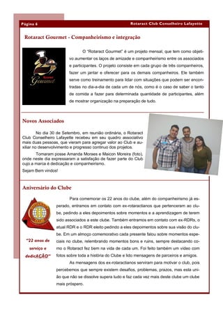 Página 6                                                 Rotaract Club Conselheiro Lafayette


 Rotaract Gourmet - Companheirismo e integração

                                O “Rotaract Gourmet” é um projeto mensal, que tem como objeti-
                        vo aumentar os laços de amizade e companheirismo entre os associados
                        e participantes. O projeto consiste em cada grupo de três companheiros,
                        fazer um jantar e oferecer para os demais companheiros. Ele também
                        serve como treinamento para lidar com situações que podem ser encon-
                        tradas no dia-a-dia de cada um de nós, como é o caso de saber o tanto
                        de comida a fazer para determinada quantidade de participantes, além
                        de mostrar organização na preparação de tudo.



Novos Associados

         No dia 30 de Setembro, em reunião ordinária, o Rotaract
Club Conselheiro Lafayette recebeu em seu quadro associativo
mais duas pessoas, que vieram para agregar valor ao Club e au-
xiliar no desenvolvimento e progresso continuo dos projetos.
       Tomaram posse Amanda Moraes e Maicon Moreira (foto),
onde neste dia expressaram a satisfação de fazer parte do Club
cujo a marca é dedicação e companheirismo.
Sejam Bem vindos!



Aniversário do Clube

                         Para comemorar os 22 anos do clube, além do companheirismo já es-
                  perado, entramos em contato com ex-rotaractianos que pertenceram ao clu-
                  be, pedindo a eles depoimentos sobre momentos e a aprendizagem de terem
                  sido associados a este clube. Também entramos em contato com ex-RDRs, o
                  atual RDR e o RDR eleito pedindo a eles depoimentos sobre sua visão do clu-
                  be. Em um almoço comemorativo cada presente falou sobre momentos espe-
  “22 anos de     ciais no clube, relembrando momentos bons e ruins, sempre destacando co-
    serviço e     mo o Rotaract fez bem na vida de cada um. Foi feito também um vídeo com
 dedicAÇÃO”       fotos sobre toda a história do Clube e lido mensagens de parceiros e amigos.
                         As mensagens dos ex-rotaractianos serviram para motivar o club, pois
                  percebemos que sempre existem desafios, problemas, prazos, mas esta uni-
                  ão que não se dissolve supera tudo e faz cada vez mais deste clube um clube
                  mais próspero.
 