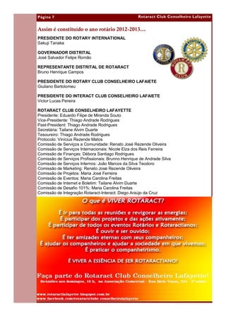 Página 7                                           Rotaract Club Conselheiro Lafayette


Assim é constituído o ano rotário 2012-2013...
PRESIDENTE DO ROTARY INTERNATIONAL
Sakuji Tanaka

GOVERNADOR DISTRITAL
José Salvador Felipe Romão

REPRESENTANTE DISTRITAL DE ROTARACT
Bruno Henrique Campos

PRESIDENTE DO ROTARY CLUB CONSELHEIRO LAFAIETE
Giuliano Bartolomeu

PRESIDENTE DO INTERACT CLUB CONSELHEIRO LAFAIETE
Victor Lucas Pereira

ROTARACT CLUB CONSELHEIRO LAFAYETTE
Presidente: Eduardo Filipe de Miranda Souto
Vice-Presidente: Thiago Andrade Rodrigues
Past-President: Thiago Andrade Rodrigues
Secretária: Tailane Alvim Duarte
Tesoureiro: Thiago Andrade Rodrigues
Protocolo: Vinícius Rezende Matos
Comissão de Serviços a Comunidade: Renato José Rezende Oliveira
Comissão de Serviços Internacionais: Nicole Elza dos Reis Ferreira
Comissão de Finanças: Débora Santiago Rodrigues
Comissão de Serviços Profissionais: Brunno Henrique de Andrade Silva
Comissão de Serviços Internos: João Marcos da Silva Teodoro
Comissão de Marketing: Renato José Rezende Oliveira
Comissão de Projetos: Maria José Ferreira
Comissão de Eventos: Maria Carolina Freitas
Comissão de Internet e Boletim: Tailane Alvim Duarte
Comissão de Desafio 101%: Maria Carolina Freitas
Comissão de Integração Rotaract-Interact: Diego Araújo da Cruz
 