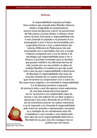 A responsabilidade como princípio ético em H. Jonas e E. Levinas: uma aproximação



                                              Reflexão


                                    A responsabilidade enquanto princípio
                        ético, embora seja evocada pelos filósofos clássicos,
                                 desde a antiguidade ao existencialismo,
                         assume novas perspectivas a partir do pensamento
                          de Hans Jonas e Levinas. Ambos a colocam como
                         centro da ética. Com Jonas a responsabilidade não
                           é mais centrada no passado e no presente. A sua
                          preocupação é com o futuro da humanidade, com
                             as gerações futuras e com a sobrevivência das
                              mesmas. Diferente de Platão, Jonas não está
                          preocupado com a eternidade, mas com o tempo
                            vindouro, compatível com a era da ciência e da
                             tecnologia, cuja responsabilidade passa a ser o
                           alicerce, o princípio orientador para as decisões
                            que possam interferir nas diferentes formas de
                             vida. Levinas, por sua vez, também se afasta da
                           tradição filosófica na medida em que não aceita
                        mais a tese de que a responsabilidade é decorrente
                             da liberdade. A responsabilidade não nasce de
                            uma boa vontade, de um sujeito autônomo que
                         quer livremente se comprometer com o outro ser.
                    Ela nasce como resposta a um chamado. A responsabilidade
                                  é o fundamento primeiro e essencial
                      da estrutura ética, a qual não aparece como suplemento.
                                 de uma base existencial prévia. Aquém
                            do ser se encontra uma subjetividade capaz de
                          escutar a voz, sem palavras de um dizer original, e
                         aponta para uma outra dimensão do eu. Prévio ao
                         ato de consciência, anterior ao sujeito intencional,
                        o eu já responde a um chamado. A responsabilidade
                         pelo outro ser precede a representação conceitual
                              ou a mediação de um mandamento ético. Ela
                           é obediência a uma vocação, a uma eleição pelo
                          bem além do ser. A responsabilidade determina a
                           liberdade do eu, pois esta não consegue mais se
Redação: Eduardo Souto
                                                  justificar por ela mesma.
Diagramação : Maicon Willian
 