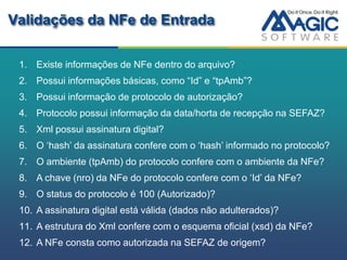 Validações da NFe de Entrada

 1. Existe informações de NFe dentro do arquivo?
 2. Possui informações básicas, como “Id” e “tpAmb”?
 3. Possui informação de protocolo de autorização?
 4. Protocolo possui informação da data/horta de recepção na SEFAZ?
 5. Xml possui assinatura digital?
 6. O „hash‟ da assinatura confere com o „hash‟ informado no protocolo?
 7. O ambiente (tpAmb) do protocolo confere com o ambiente da NFe?
 8. A chave (nro) da NFe do protocolo confere com o „Id‟ da NFe?
 9. O status do protocolo é 100 (Autorizado)?
 10. A assinatura digital está válida (dados não adulterados)?
 11. A estrutura do Xml confere com o esquema oficial (xsd) da NFe?
 12. A NFe consta como autorizada na SEFAZ de origem?
 